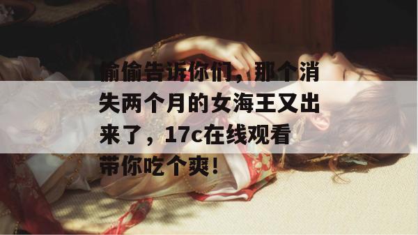 偷偷告诉你们，那个消失两个月的女海王又出来了，17c在线观看带你吃个爽！
