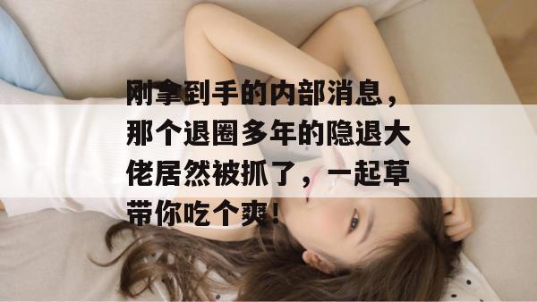 刚拿到手的内部消息，那个退圈多年的隐退大佬居然被抓了，一起草带你吃个爽！