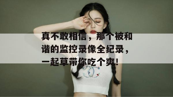 真不敢相信，那个被和谐的监控录像全纪录，一起草带你吃个爽！